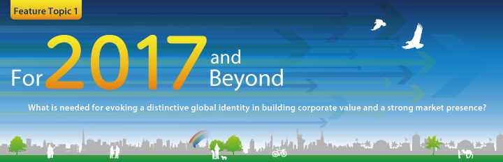 Feature Topic 1：For 2017 and Beyond 
What is needed for evoking a distinctive global identity in building corporate value and a strong market presence? 