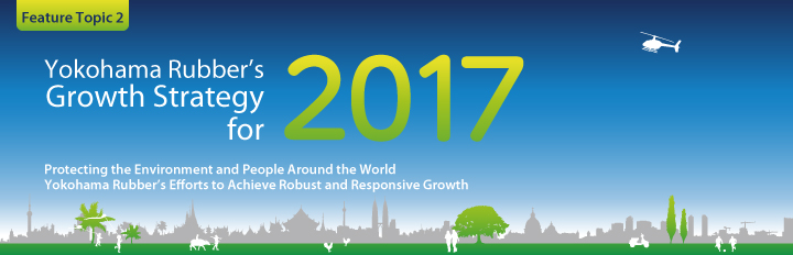 Feature Topic 2：Yokohama Rubber’s Growth Strategy for 2017
Protecting the Environment and People Around the World Yokohama Rubber’s Efforts to Achieve Robust and Responsive Growth